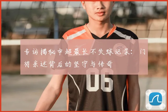 专访揭秘中超最长不失球记录:门将亲述背后的坚守与传奇
