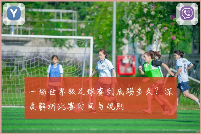 一场世界级足球赛到底踢多久?深度解析比赛时间与规则