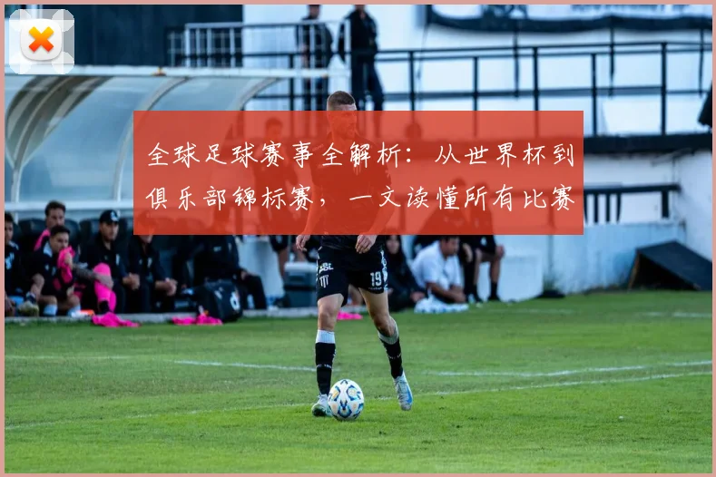 全球足球赛事全解析:从世界杯到俱乐部锦标赛,一文读懂所有比赛类型