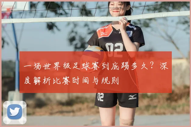 一场世界级足球赛到底踢多久?深度解析比赛时间与规则