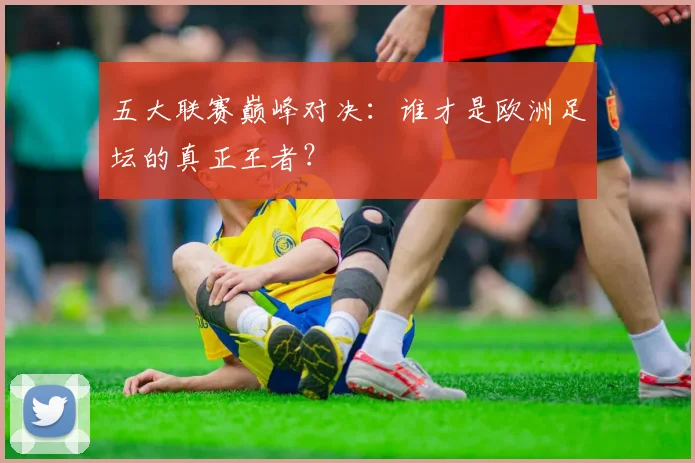 五大联赛巅峰对决:谁才是欧洲足坛的真正王者?